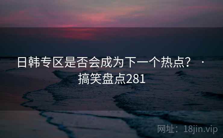 日韩专区是否会成为下一个热点? · 搞笑盘点281 日韩专区是否会成为下一个热点? · 搞笑盘点281