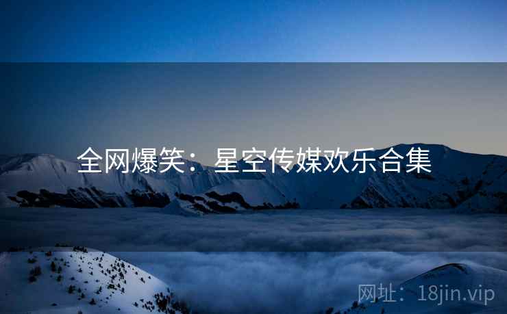 全网爆笑:星空传媒欢乐合集 全网爆笑:星空传媒欢乐合集