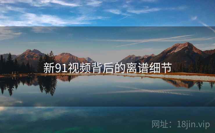新91视频背后的离谱细节 新91视频背后的离谱细节