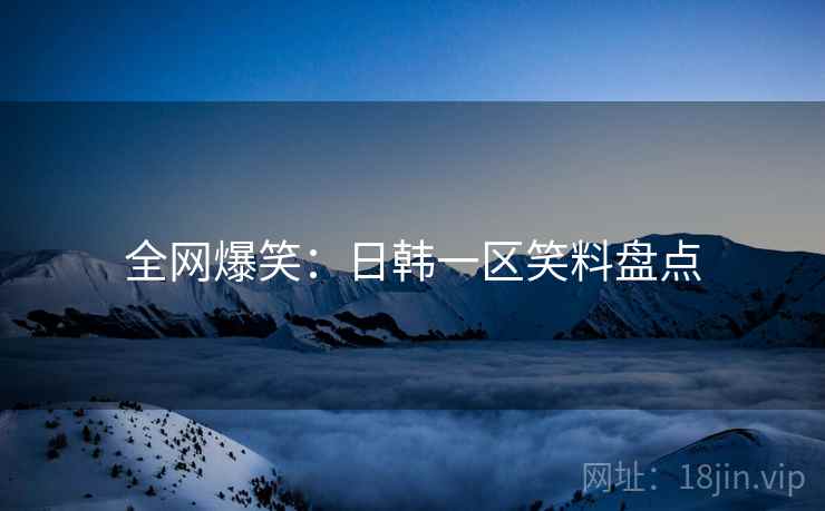全网爆笑:日韩一区笑料盘点 全网爆笑:日韩一区笑料盘点