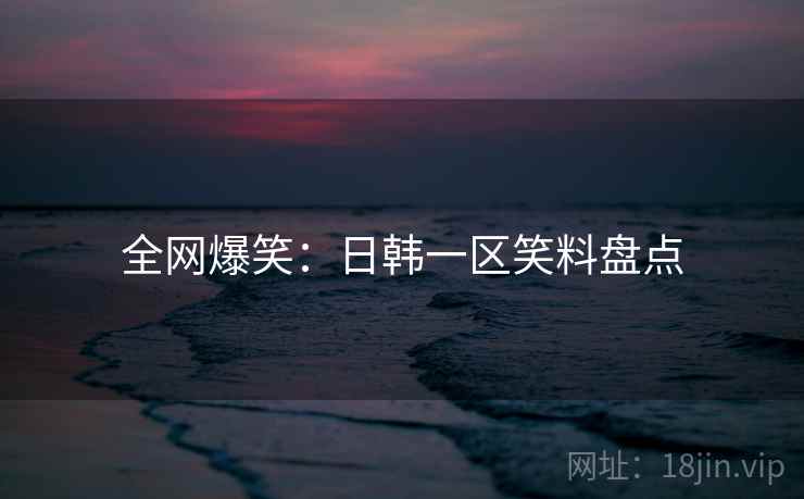 全网爆笑:日韩一区笑料盘点 全网爆笑:日韩一区笑料盘点
