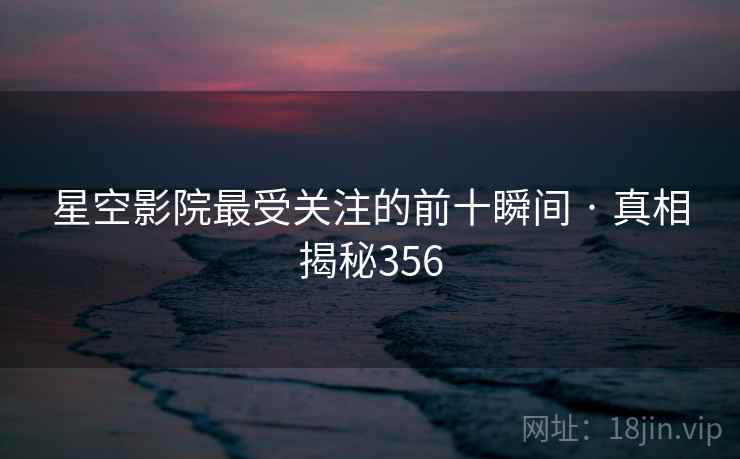 星空影院最受关注的前十瞬间 · 真相揭秘356 星空影院最受关注的前十瞬间 · 真相揭秘356