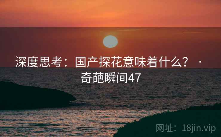 深度思考:国产探花意味着什么? · 奇葩瞬间47 深度思考:国产探花意味着什么? · 奇葩瞬间47