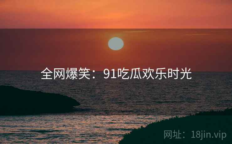 全网爆笑:91吃瓜欢乐时光 全网爆笑:91吃瓜欢乐时光