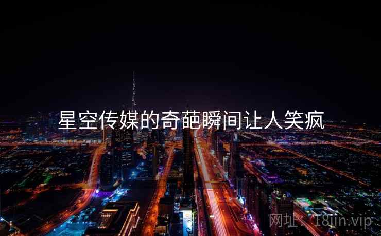 星空传媒的奇葩瞬间让人笑疯 星空传媒的奇葩瞬间让人笑疯