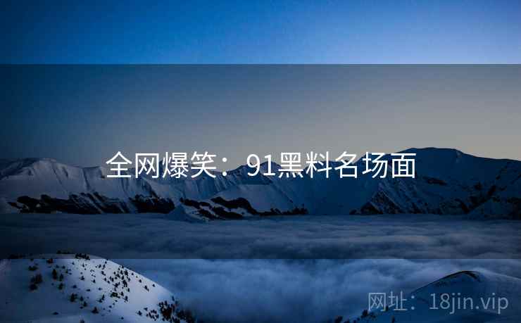 全网爆笑:91黑料名场面 全网爆笑:91黑料名场面