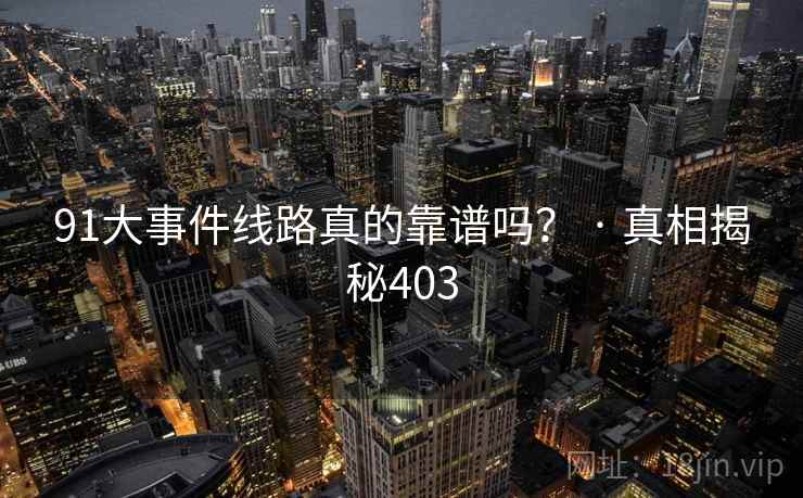 91大事件线路真的靠谱吗? · 真相揭秘403 91大事件线路真的靠谱吗? · 真相揭秘403