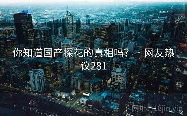 你知道国产探花的真相吗? · 网友热议281 你知道国产探花的真相吗? · 网友热议281