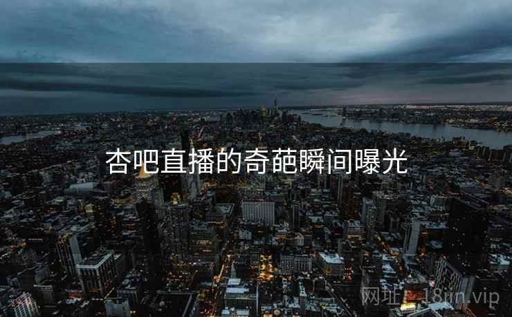 杏吧直播的奇葩瞬间曝光