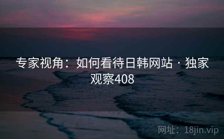 专家视角:如何看待日韩网站 · 独家观察408