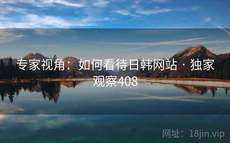 专家视角:如何看待日韩网站 · 独家观察408 专家视角:如何看待日韩网站 · 独家观察408